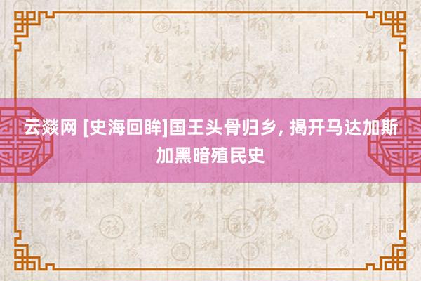 云燚网 [史海回眸]国王头骨归乡, 揭开马达加斯加黑暗殖民史