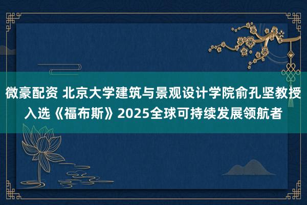 微豪配资 北京大学建筑与景观设计学院俞孔坚教授入选《福布斯》2025全球可持续发展领航者
