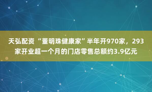 天弘配资 “董明珠健康家”半年开970家，293家开业超一个月的门店零售总额约3.9亿元