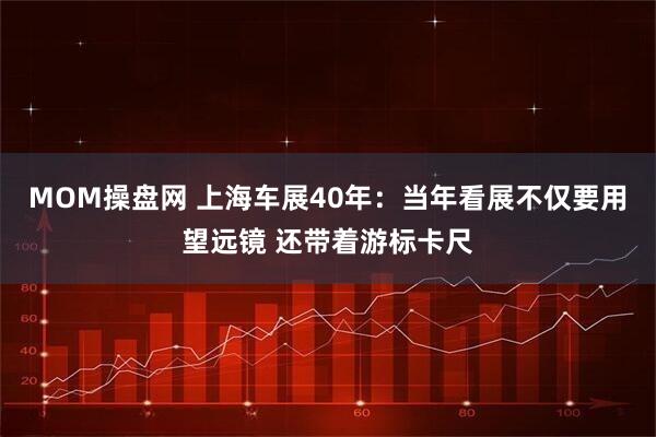 MOM操盘网 上海车展40年：当年看展不仅要用望远镜 还带着游标卡尺
