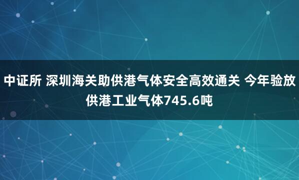 中证所 深圳海关助供港气体安全高效通关 今年验放供港工业气体745.6吨