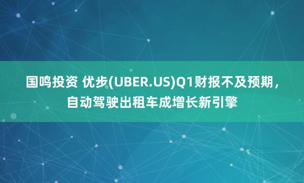 国鸣投资 优步(UBER.US)Q1财报不及预期，自动驾驶出租车成增长新引擎