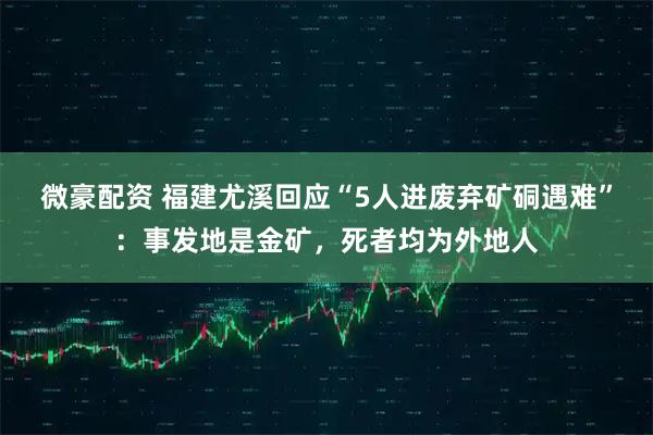 微豪配资 福建尤溪回应“5人进废弃矿硐遇难”：事发地是金矿，死者均为外地人