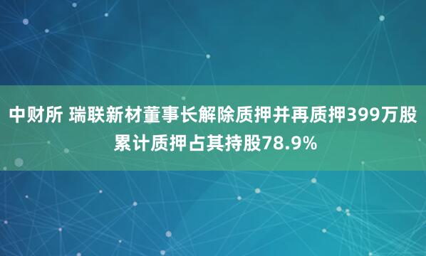 中财所 瑞联新材董事长解除质押并再质押399万股 累计质押占其持股78.9%