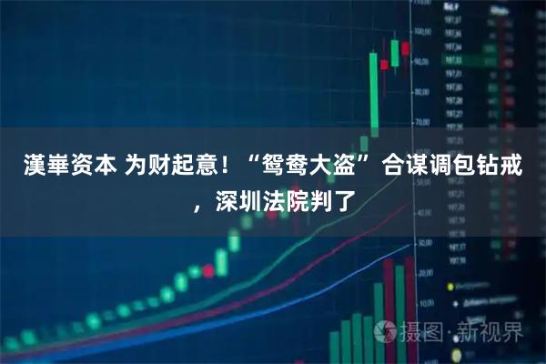 漢崋资本 为财起意！“鸳鸯大盗” 合谋调包钻戒，深圳法院判了