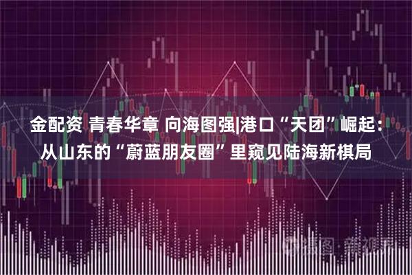 金配资 青春华章 向海图强|港口“天团”崛起：从山东的“蔚蓝朋友圈”里窥见陆海新棋局