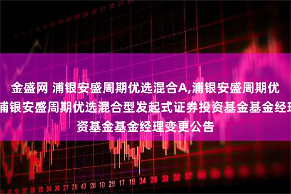 金盛网 浦银安盛周期优选混合A,浦银安盛周期优选混合C: 浦银安盛周期优选混合型发起式证券投资基金基金经理变更公告