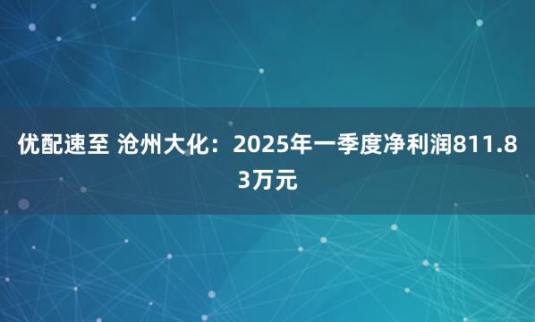 优配速至 沧州大化：2025年一季度净利润811.83万元