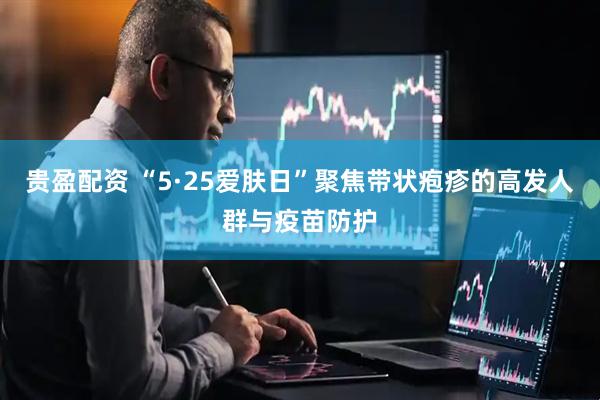 贵盈配资 “5·25爱肤日”聚焦带状疱疹的高发人群与疫苗防护