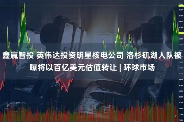 鑫赢智投 英伟达投资明星核电公司 洛杉矶湖人队被曝将以百亿美元估值转让 | 环球市场