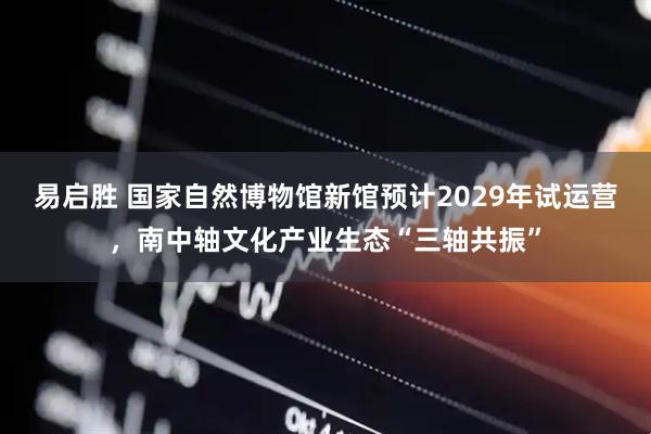 易启胜 国家自然博物馆新馆预计2029年试运营,南中轴文化产业生态“三轴共振”
