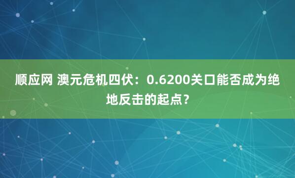 顺应网 澳元危机四伏：0.6200关口能否成为绝地反击的起点？