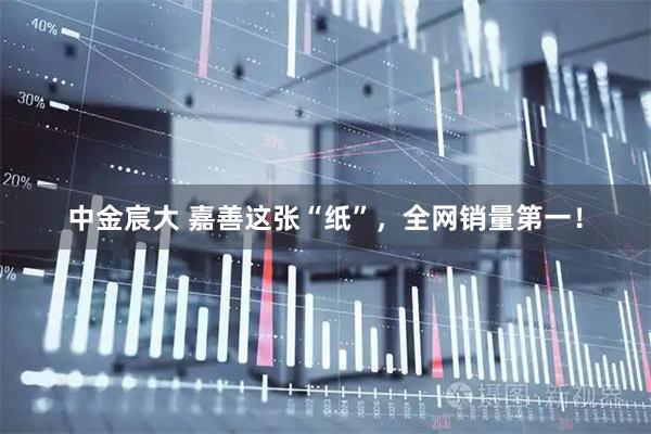 中金宸大 嘉善这张“纸”，全网销量第一！