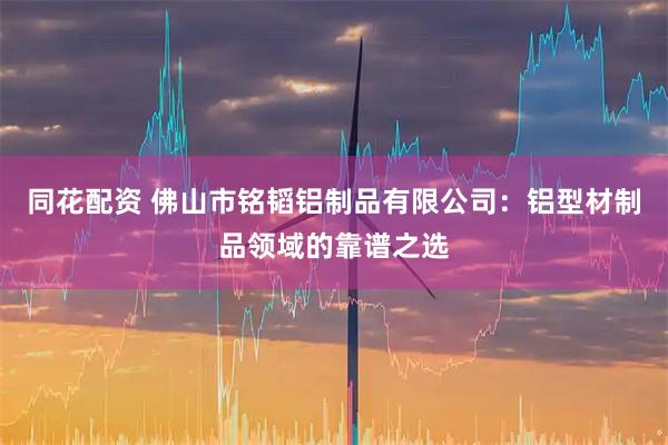 同花配资 佛山市铭韬铝制品有限公司：铝型材制品领域的靠谱之选