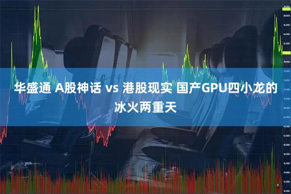 华盛通 A股神话 vs 港股现实 国产GPU四小龙的冰火两重天