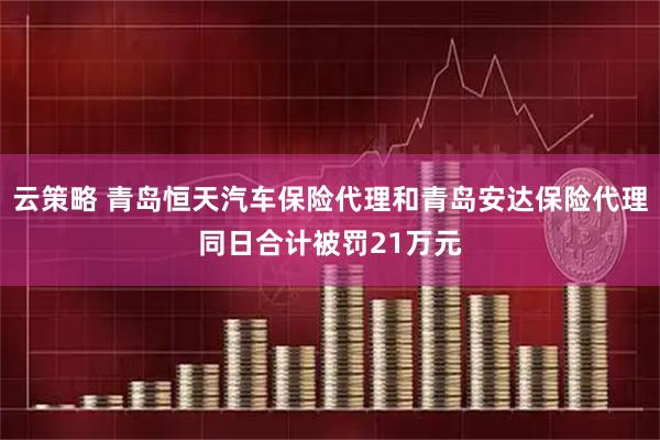 云策略 青岛恒天汽车保险代理和青岛安达保险代理同日合计被罚21万元