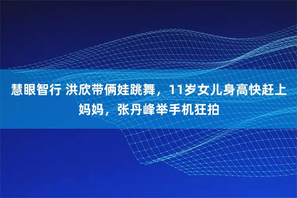 慧眼智行 洪欣带俩娃跳舞，11岁女儿身高快赶上妈妈，张丹峰举手机狂拍