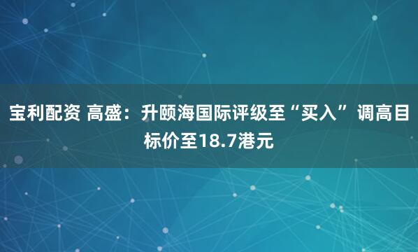 宝利配资 高盛：升颐海国际评级至“买入” 调高目标价至18.7港元