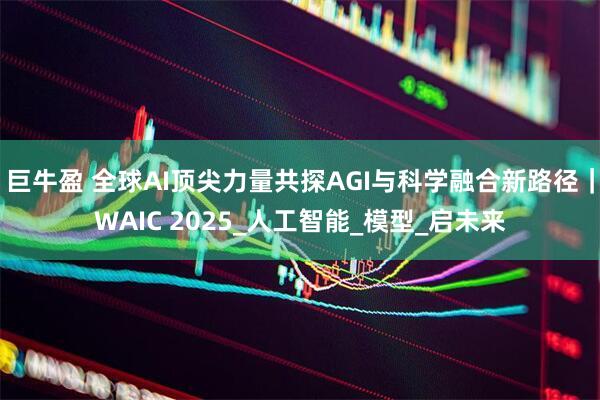 巨牛盈 全球AI顶尖力量共探AGI与科学融合新路径｜WAIC 2025_人工智能_模型_启未来
