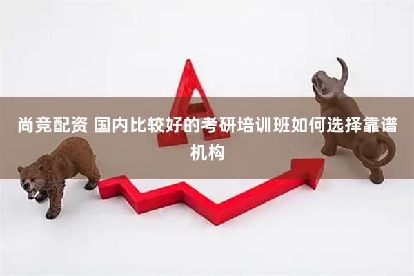尚竞配资 国内比较好的考研培训班如何选择靠谱机构