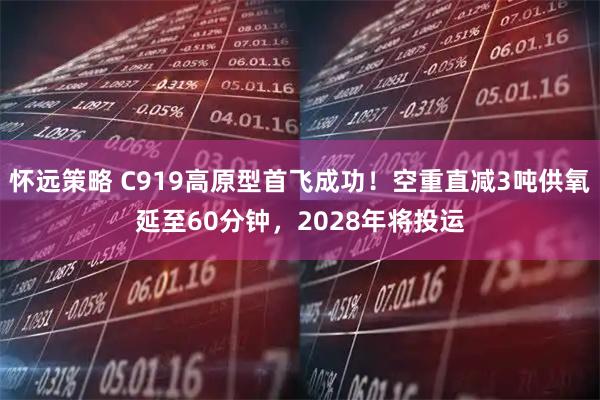 怀远策略 C919高原型首飞成功！空重直减3吨供氧延至60分钟，2028年将投运